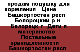 продам подушку для кормления › Цена ­ 350 - Башкортостан респ., Белорецкий р-н, Белорецк г. Дети и материнство » Постельные принадлежности   . Башкортостан респ.